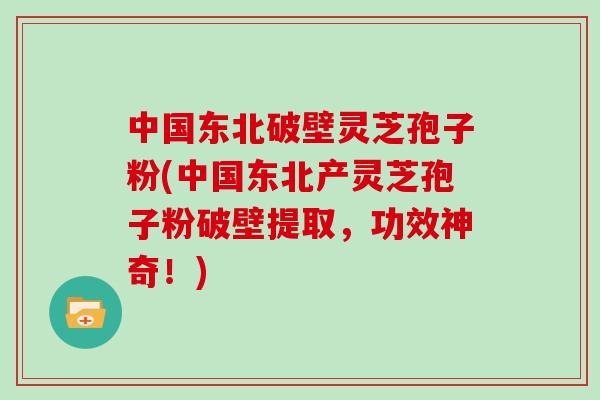 中国东北破壁灵芝孢子粉(中国东北产灵芝孢子粉破壁提取,功效神奇!)
