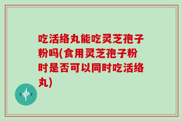 吃活络丸能吃灵芝孢子粉吗(食用灵芝孢子粉时是否可以同时吃活络丸)