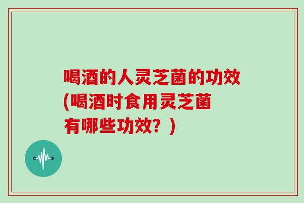 喝酒的人灵芝菌的功效(喝酒时食用灵芝菌 有哪些功效?)