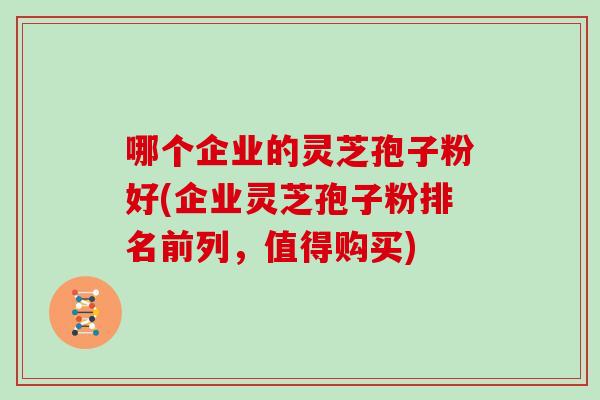 哪个企业的灵芝孢子粉好(企业灵芝孢子粉排名前列,值得购买)