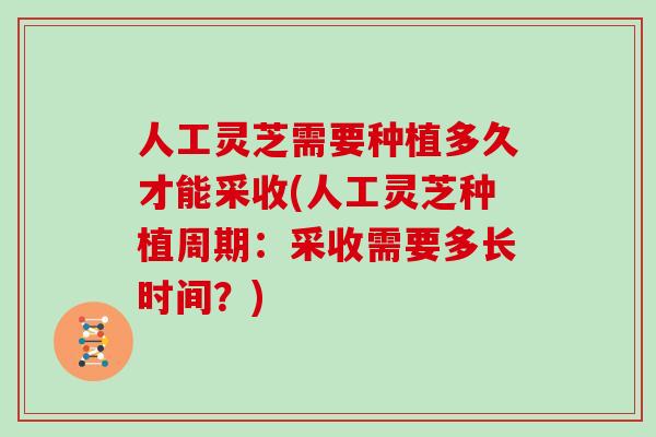人工灵芝需要种植多久才能采收(人工灵芝种植周期：采收需要多长时间？)