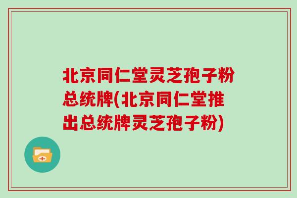 北京同仁堂灵芝孢子粉总统牌(北京同仁堂推出总统牌灵芝孢子粉)