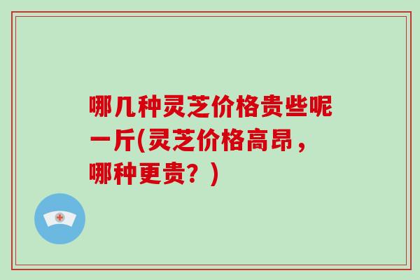 哪几种灵芝价格贵些呢一斤(灵芝价格高昂,哪种更贵?)