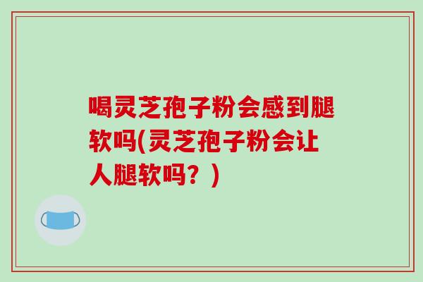 喝灵芝孢子粉会感到腿软吗(灵芝孢子粉会让人腿软吗？)