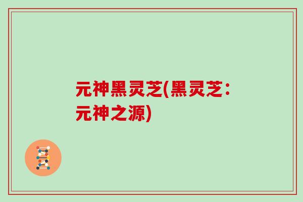 元神黑灵芝(黑灵芝:元神之源)