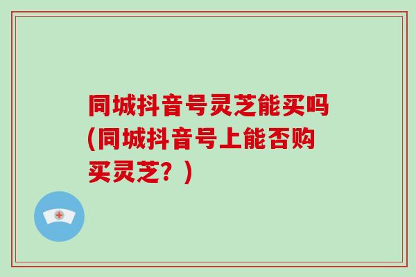 同城抖音号灵芝能买吗(同城抖音号上能否购买灵芝?)