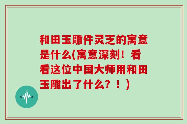 和田玉雕件灵芝的寓意是什么(寓意深刻!看看这位中国大师用和田玉雕出了什么?!)