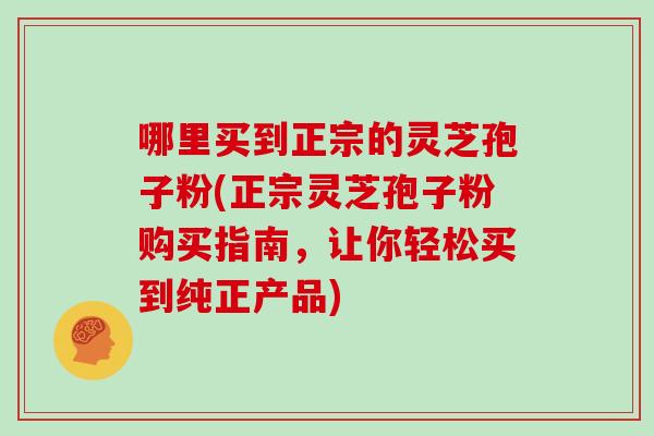 哪里买到正宗的灵芝孢子粉(正宗灵芝孢子粉购买指南,让你轻松买到纯正产品)