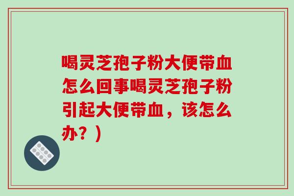 喝灵芝孢子粉大便带血怎么回事喝灵芝孢子粉引起大便带血,该怎么办?)