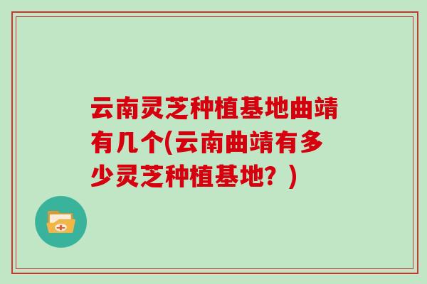 云南灵芝种植基地曲靖有几个(云南曲靖有多少灵芝种植基地?)