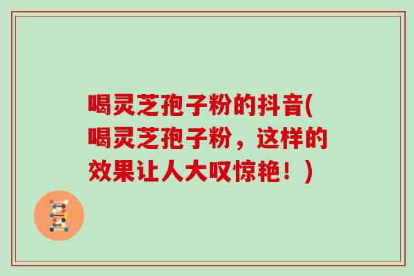 喝灵芝孢子粉的抖音(喝灵芝孢子粉,这样的效果让人大叹惊艳!)