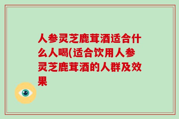 人参灵芝鹿茸酒适合什么人喝(适合饮用人参灵芝鹿茸酒的人群及效果