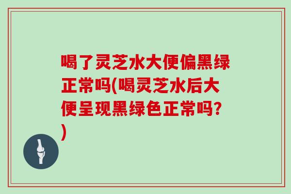 喝了灵芝水大便偏黑绿正常吗(喝灵芝水后大便呈现黑绿色正常吗?)