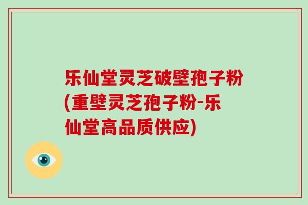 乐仙堂灵芝破壁孢子粉(重壁灵芝孢子粉-乐仙堂高品质供应)