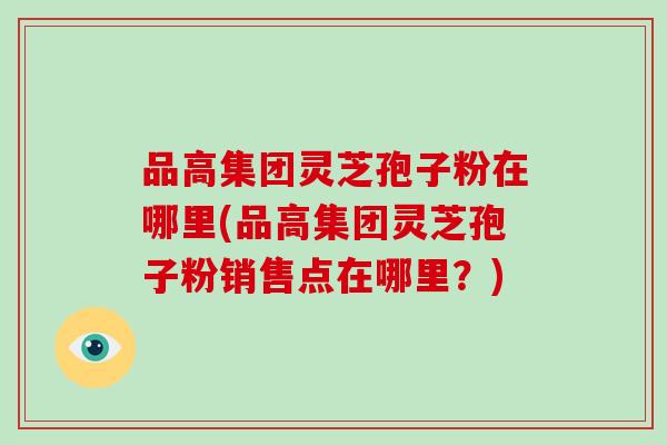 品高集团灵芝孢子粉在哪里(品高集团灵芝孢子粉销售点在哪里?)