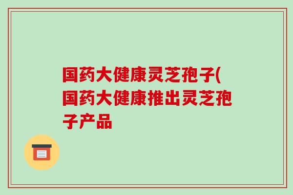 国药大健康灵芝孢子(国药大健康推出灵芝孢子产品