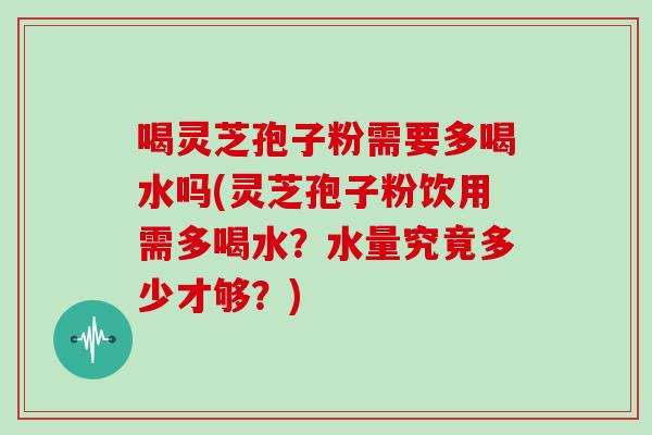 喝灵芝孢子粉需要多喝水吗(灵芝孢子粉饮用需多喝水?水量究竟多少才够?)