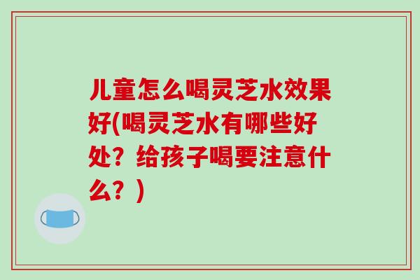 儿童怎么喝灵芝水效果好(喝灵芝水有哪些好处?给孩子喝要注意什么?)