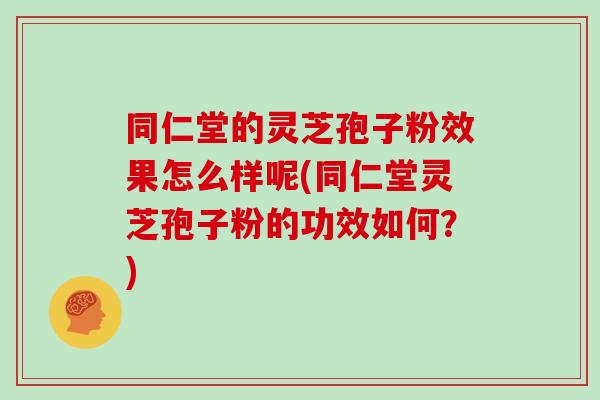 同仁堂的灵芝孢子粉效果怎么样呢(同仁堂灵芝孢子粉的功效如何?)