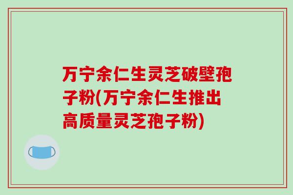 万宁余仁生灵芝破壁孢子粉(万宁余仁生推出高质量灵芝孢子粉)