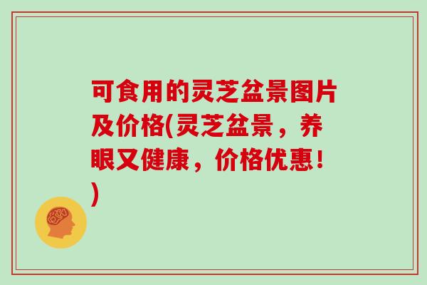 可食用的灵芝盆景图片及价格(灵芝盆景,养眼又健康,价格优惠!)