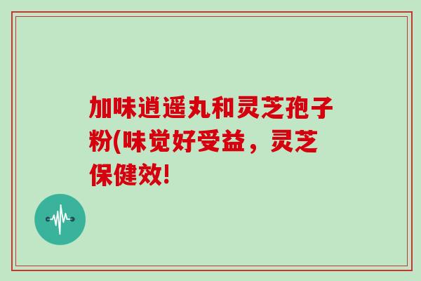 加味逍遥丸和灵芝孢子粉(味觉好受益,灵芝保健效!