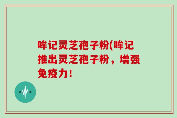 哞记灵芝孢子粉(哞记推出灵芝孢子粉，增强免疫力！