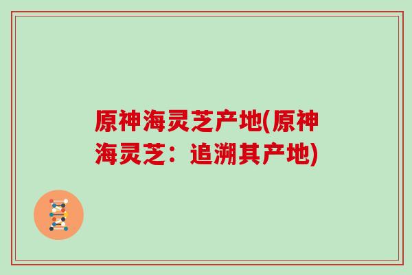 原神海灵芝产地(原神海灵芝:追溯其产地)