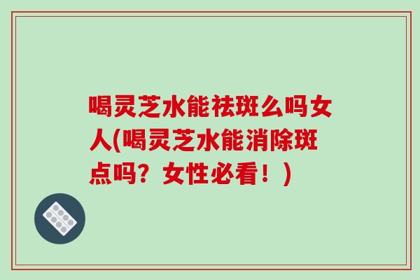 喝灵芝水能祛斑么吗女人(喝灵芝水能消除斑点吗?女性必看!)