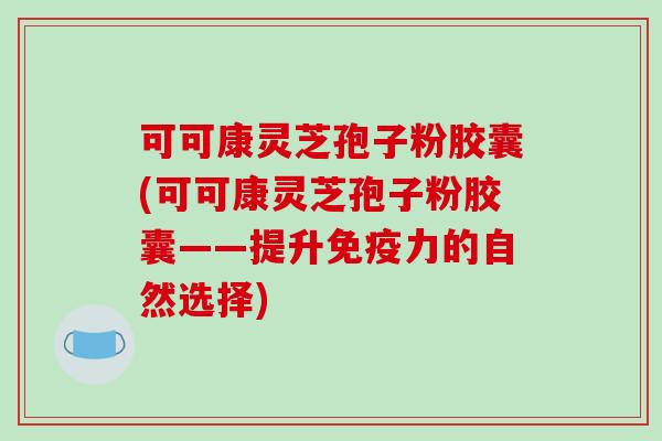 可可康灵芝孢子粉胶囊(可可康灵芝孢子粉胶囊——提升免疫力的自然选择)
