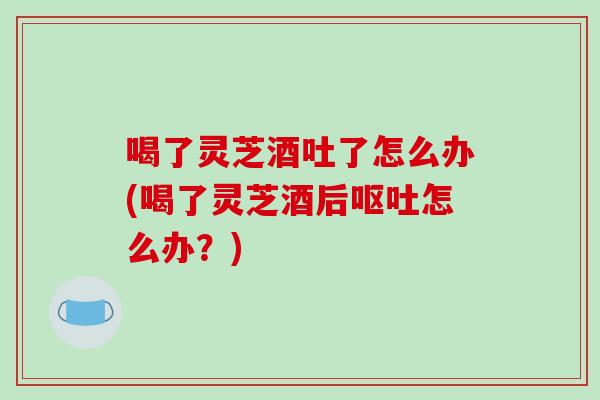 喝了灵芝酒吐了怎么办(喝了灵芝酒后呕吐怎么办？)