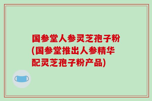 国参堂人参灵芝孢子粉(国参堂推出人参精华配灵芝孢子粉产品)