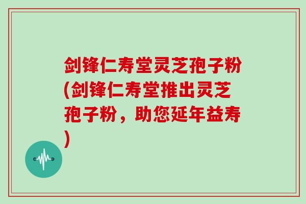 剑锋仁寿堂灵芝孢子粉(剑锋仁寿堂推出灵芝孢子粉,助您延年益寿)