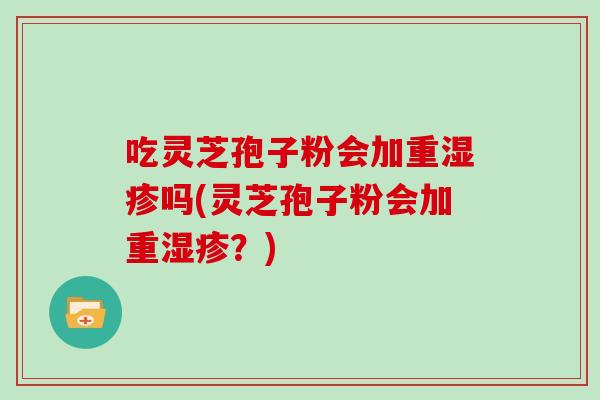 吃灵芝孢子粉会加重湿疹吗(灵芝孢子粉会加重湿疹？)
