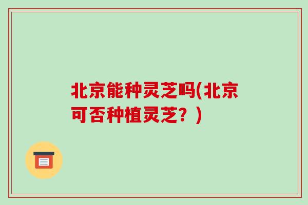 北京能种灵芝吗(北京可否种植灵芝?)