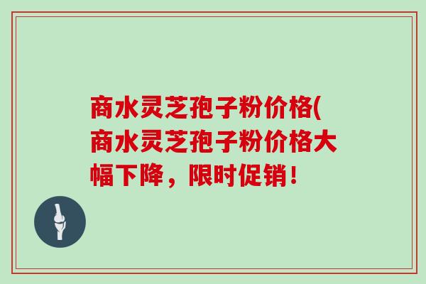商水灵芝孢子粉价格(商水灵芝孢子粉价格大幅下降，限时促销！