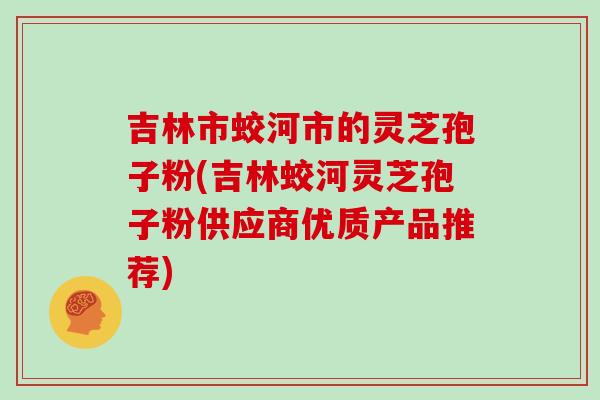 吉林市蛟河市的灵芝孢子粉(吉林蛟河灵芝孢子粉供应商优质产品推荐)