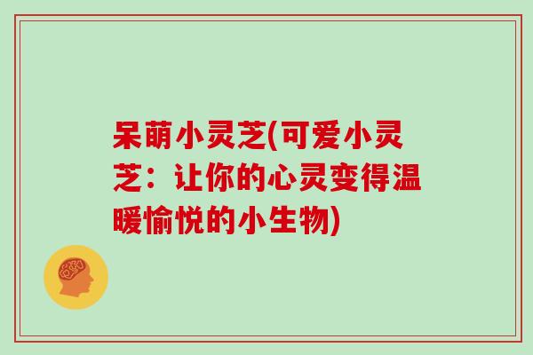 呆萌小灵芝(可爱小灵芝:让你的心灵变得温暖愉悦的小生物)