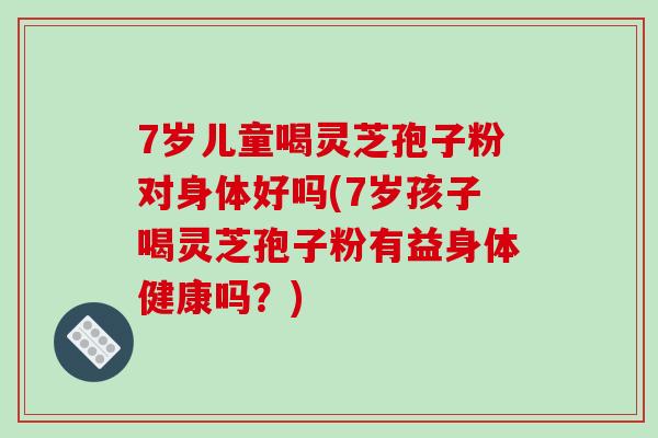 7岁儿童喝灵芝孢子粉对身体好吗(7岁孩子喝灵芝孢子粉有益身体健康吗?)