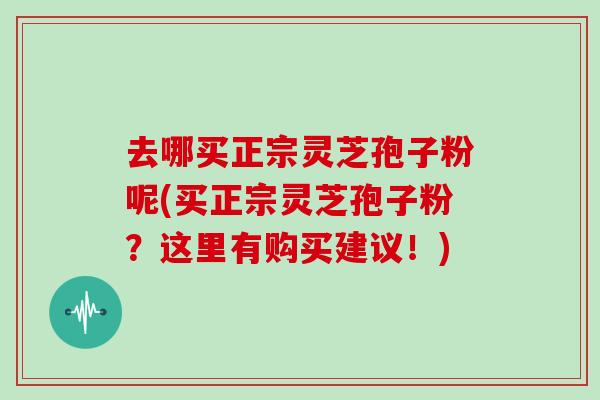 去哪买正宗灵芝孢子粉呢(买正宗灵芝孢子粉?这里有购买建议!)