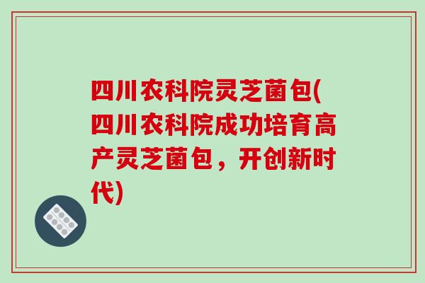四川农科院灵芝菌包(四川农科院成功培育高产灵芝菌包,开创新时代)