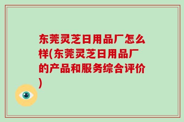 东莞灵芝日用品厂怎么样(东莞灵芝日用品厂的产品和服务综合评价)