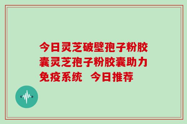 今日灵芝破壁孢子粉胶囊灵芝孢子粉胶囊助力免疫系统  今日推荐