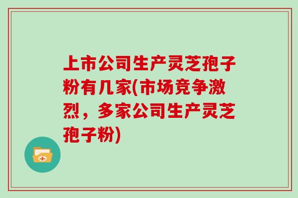 上市公司生产灵芝孢子粉有几家(市场竞争激烈,多家公司生产灵芝孢子粉)