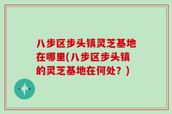 八步区步头镇灵芝基地在哪里(八步区步头镇的灵芝基地在何处?)