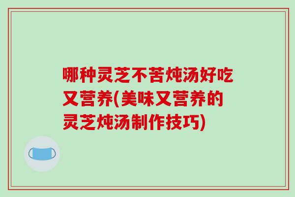 哪种灵芝不苦炖汤好吃又营养(美味又营养的灵芝炖汤制作技巧)