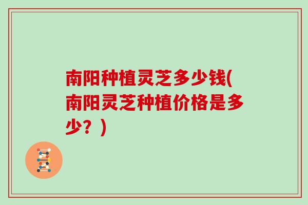 南阳种植灵芝多少钱(南阳灵芝种植价格是多少？)