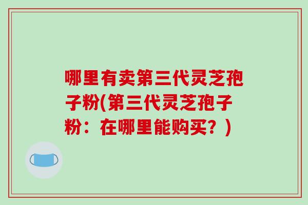 哪里有卖第三代灵芝孢子粉(第三代灵芝孢子粉：在哪里能购买？)