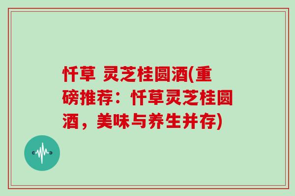 忏草 灵芝桂圆酒(重磅推荐:忏草灵芝桂圆酒,美味与养生并存)