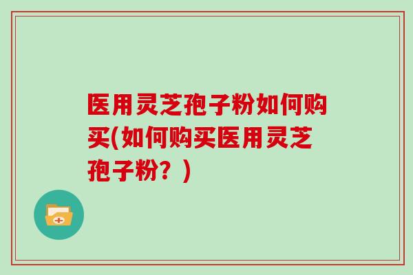 医用灵芝孢子粉如何购买(如何购买医用灵芝孢子粉?)